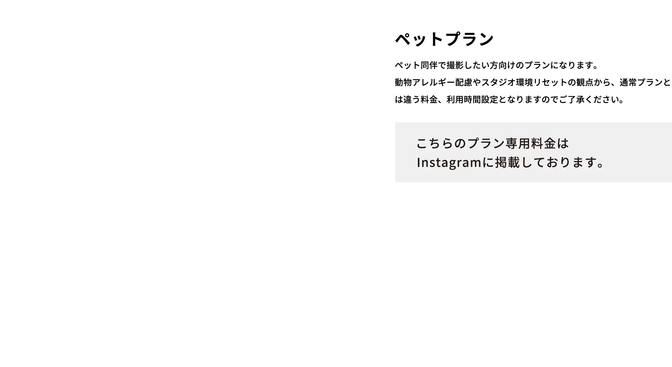 ペットプラン ペット同伴で撮影したい方向けのプランになります。動物アレルギー配慮やスタジオ環境リセットの観点から、通常プランとは違う料金、利用時間設定となりますのでご了承ください。 こちらのプラン専用料金はInstagramに掲載しております。